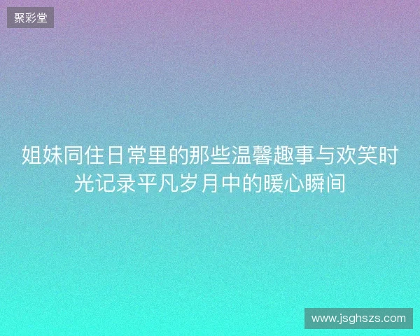 姐妹同住日常里的那些温馨趣事与欢笑时光记录平凡岁月中的暖心瞬间